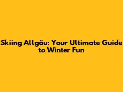 Skiing Allgäu: Your Ultimate Guide to Winter Fun
