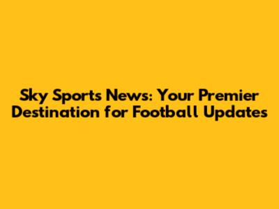 Sky Sports News: Your Premier Destination for Football Updates