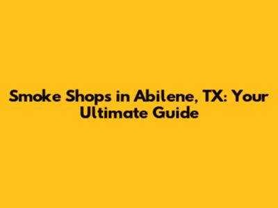 Smoke Shops in Abilene, TX: Your Ultimate Guide