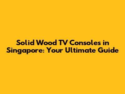 Solid Wood TV Consoles in Singapore: Your Ultimate Guide