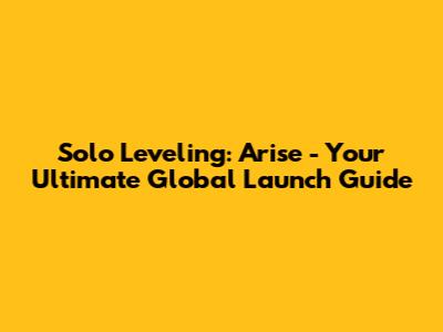 Solo Leveling: Arise - Your Ultimate Global Launch Guide