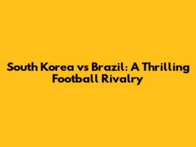 South Korea vs Brazil: A Thrilling Football Rivalry