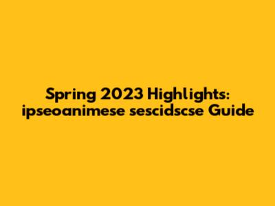 Spring 2023 Highlights: ipseoanimese sescidscse Guide