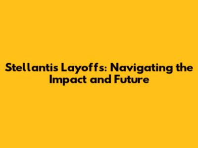 Stellantis Layoffs: Navigating the Impact and Future