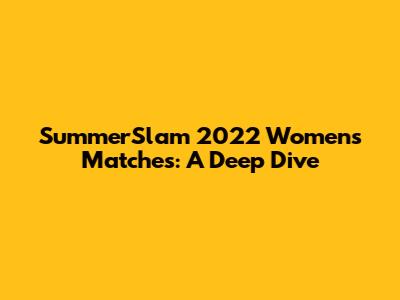 SummerSlam 2022 Women's Matches: A Deep Dive