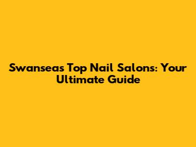 Swansea's Top Nail Salons: Your Ultimate Guide