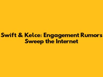 Swift & Kelce: Engagement Rumors Sweep the Internet