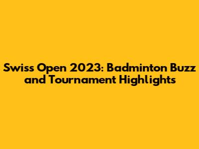 Swiss Open 2023: Badminton Buzz and Tournament Highlights