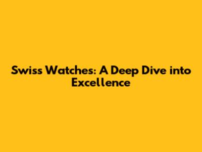 Swiss Watches: A Deep Dive into Excellence