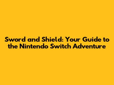 Sword and Shield: Your Guide to the Nintendo Switch Adventure