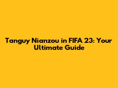 Tanguy Nianzou in FIFA 23: Your Ultimate Guide