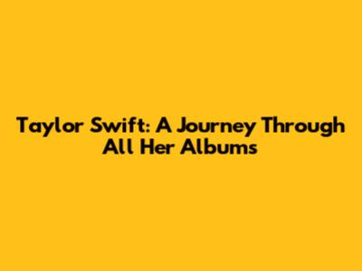 Taylor Swift: A Journey Through All Her Albums