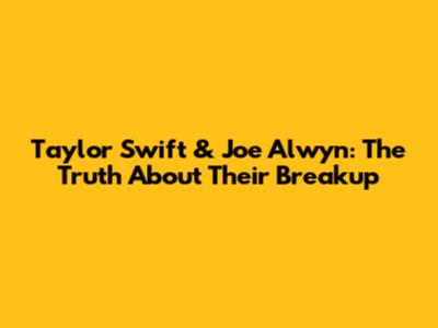 Taylor Swift & Joe Alwyn: The Truth About Their Breakup