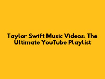 Taylor Swift Music Videos: The Ultimate YouTube Playlist