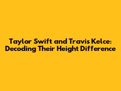 Taylor Swift and Travis Kelce: Decoding Their Height Difference