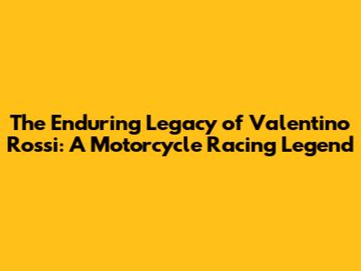 The Enduring Legacy of Valentino Rossi: A Motorcycle Racing Legend