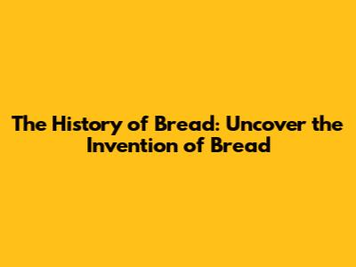 The History of Bread: Uncover the Invention of Bread