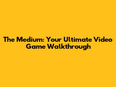 The Medium: Your Ultimate Video Game Walkthrough