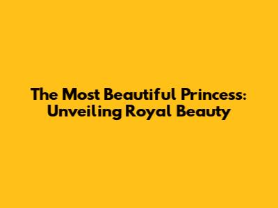 The Most Beautiful Princess: Unveiling Royal Beauty