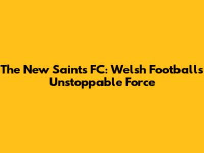 The New Saints FC: Welsh Football's Unstoppable Force