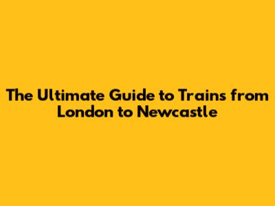 The Ultimate Guide to Trains from London to Newcastle
