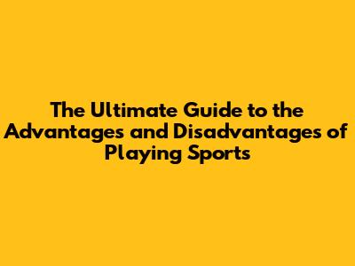 The Ultimate Guide to the Advantages and Disadvantages of Playing Sports