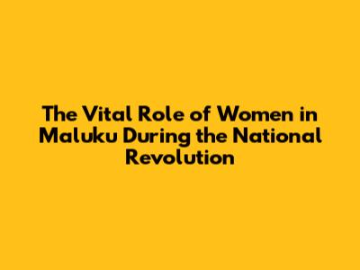 The Vital Role of Women in Maluku During the National Revolution