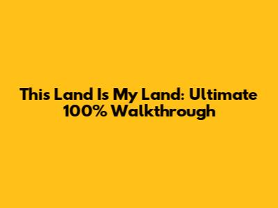 This Land Is My Land: Ultimate 100% Walkthrough
