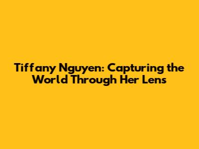 Tiffany Nguyen: Capturing the World Through Her Lens