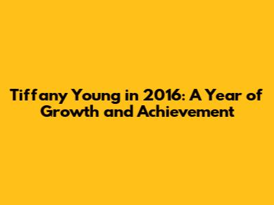 Tiffany Young in 2016: A Year of Growth and Achievement