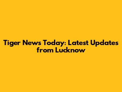 Tiger News Today: Latest Updates from Lucknow