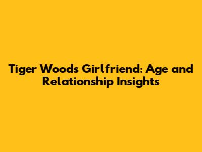 Tiger Woods' Girlfriend: Age and Relationship Insights