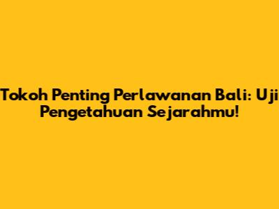 Tokoh Penting Perlawanan Bali: Uji Pengetahuan Sejarahmu!