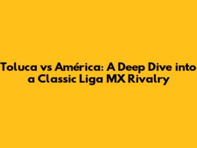 Toluca vs América: A Deep Dive into a Classic Liga MX Rivalry