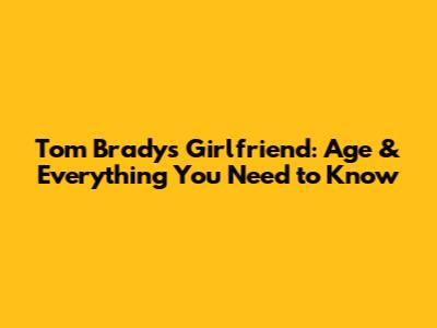 Tom Brady's Girlfriend: Age & Everything You Need to Know