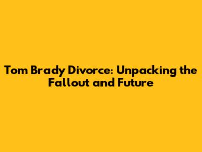 Tom Brady Divorce: Unpacking the Fallout and Future
