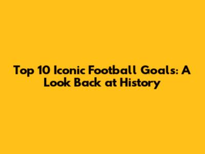 Top 10 Iconic Football Goals: A Look Back at History