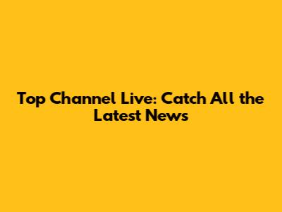 Top Channel Live: Catch All the Latest News