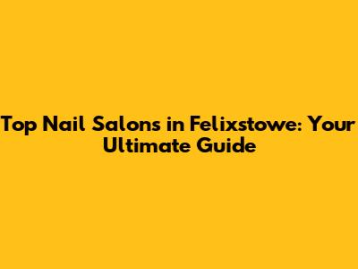 Top Nail Salons in Felixstowe: Your Ultimate Guide
