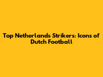 Top Netherlands Strikers: Icons of Dutch Football