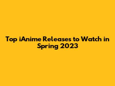 Top iAnime Releases to Watch in Spring 2023