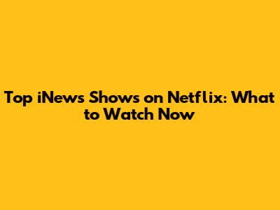Top iNews Shows on Netflix: What to Watch Now