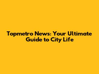 Topmetro News: Your Ultimate Guide to City Life