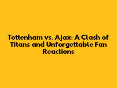 Tottenham vs. Ajax: A Clash of Titans and Unforgettable Fan Reactions