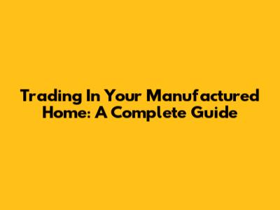 Trading In Your Manufactured Home: A Complete Guide