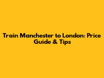 Train Manchester to London: Price Guide & Tips