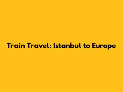 Train Travel: Istanbul to Europe