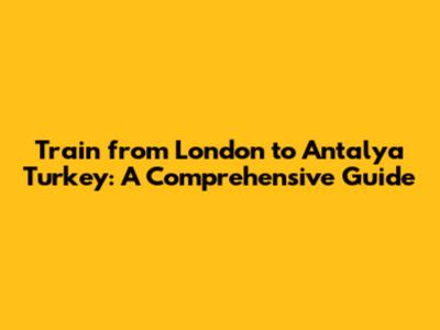 Train from London to Antalya Turkey: A Comprehensive Guide