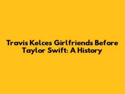 Travis Kelce's Girlfriends Before Taylor Swift: A History