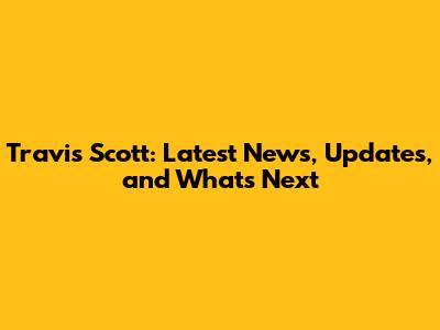 Travis Scott: Latest News, Updates, and What's Next